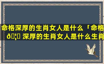 命格深厚的生肖女人是什么「命格 🦄 深厚的生肖女人是什么生肖呢」